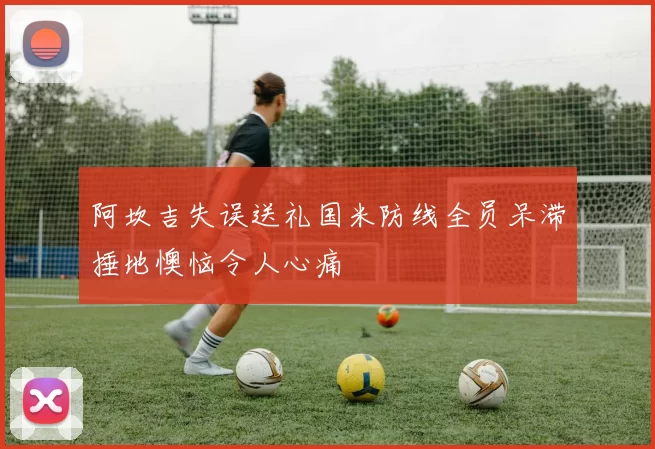 阿坎吉失误送礼国米防线全员呆滞捶地懊恼令人心痛