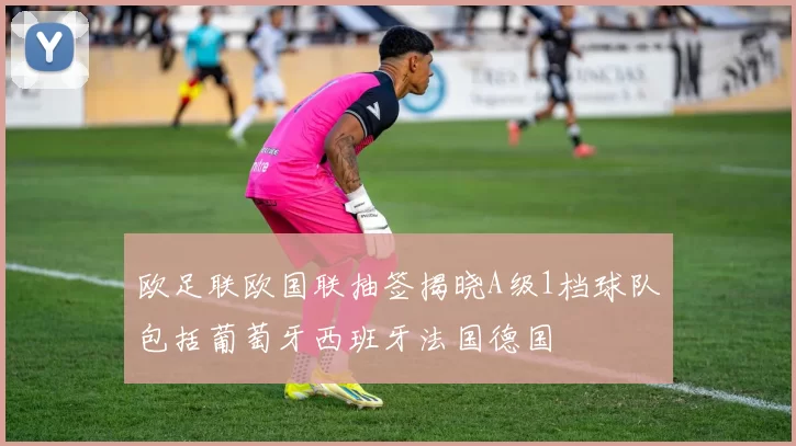 欧足联欧国联抽签揭晓A级1档球队包括葡萄牙西班牙法国德国