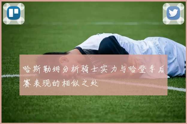 哈斯勒姆分析骑士实力与哈登季后赛表现的相似之处