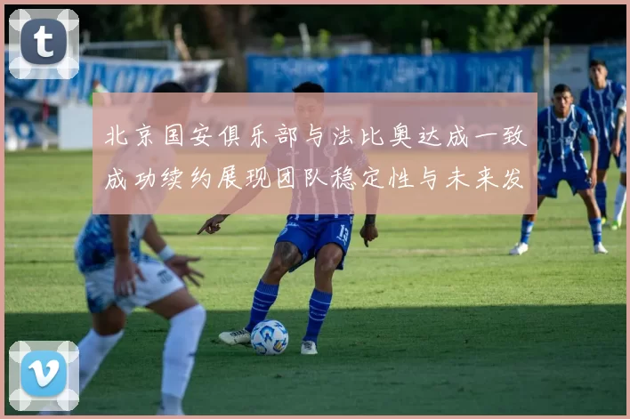 北京国安俱乐部与法比奥达成一致成功续约展现团队稳定性与未来发展潜力