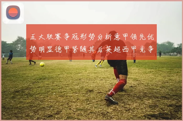 五大联赛争冠形势分析意甲领先优势明显德甲紧随其后英超西甲竞争激烈