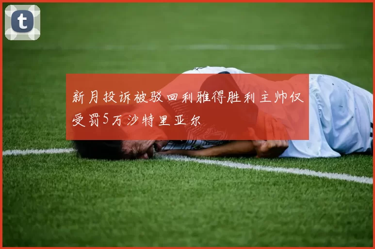 新月投诉被驳回利雅得胜利主帅仅受罚5万沙特里亚尔