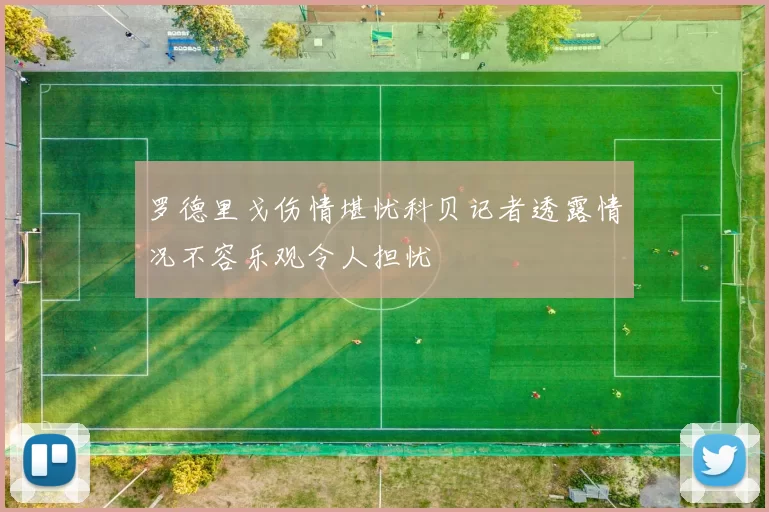 罗德里戈伤情堪忧科贝记者透露情况不容乐观令人担忧