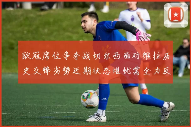 欧冠席位争夺战切尔西面对维拉历史交锋劣势近期状态堪忧需全力反弹