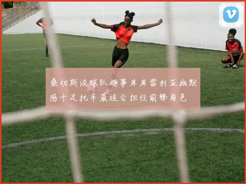 桑切斯谈球队趣事库库雷利亚幽默感十足托辛最适合担任前锋角色