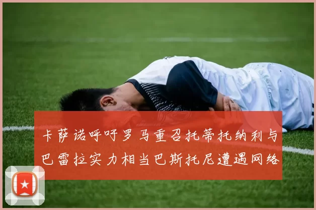 卡萨诺呼吁罗马重召托蒂托纳利与巴雷拉实力相当巴斯托尼遭遇网络暴力
