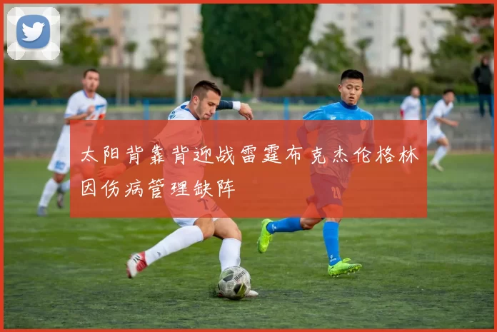 太阳背靠背迎战雷霆布克杰伦格林因伤病管理缺阵